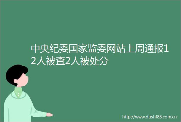 中央纪委监委网站上周通报12人被查2人被处分