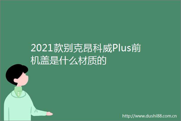 2021款别克昂科威Plus前机盖是什么材质的