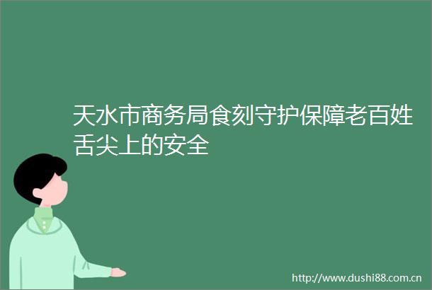 天水市商务局食刻守护保障老百姓舌尖上的安全