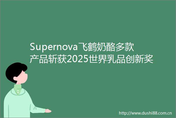 Supernova飞鹤奶酪多款产品斩获2025世界乳品创新奖破壁全球乳制品赛场