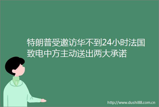 特朗普受邀访华不到24小时法国致电中方主动送出两大承诺