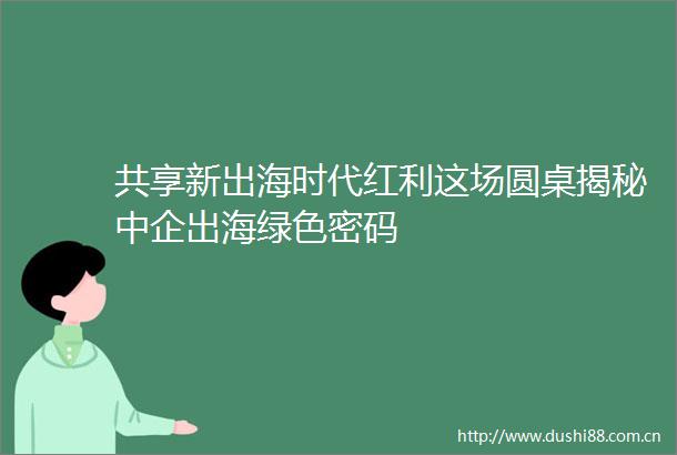 共享新出海时代红利这场圆桌揭秘中企出海绿色密码