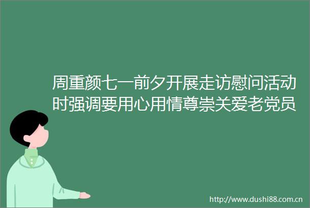 周重颜七一前夕开展走访慰问活动时强调要用心用情尊崇关爱老党员以实实在在的担当作为把党的温暖和关怀送到老党员心坎上