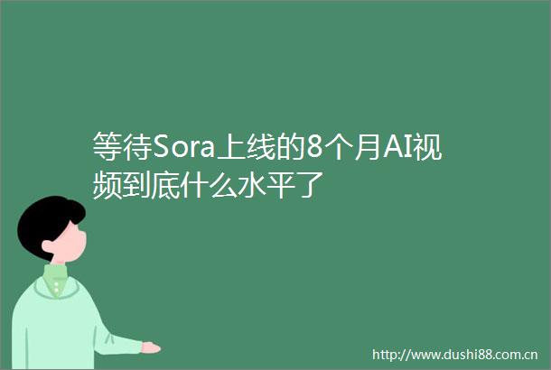 等待Sora上线的8个月AI视频到底什么水平了