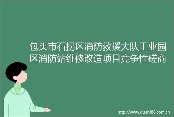 包头市石拐区消防救援大队工业园区消防站维修改造项目竞争性磋商公告