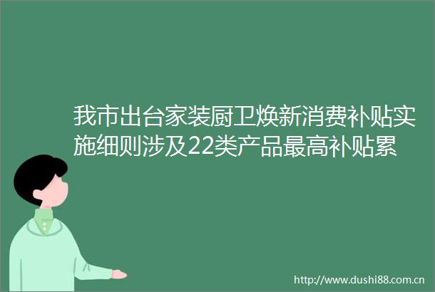 我市出台家装厨卫焕新消费补贴实施细则涉及22类产品最高补贴累计超35万元