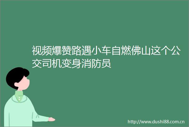 视频爆赞路遇小车自燃佛山这个公交司机变身消防员