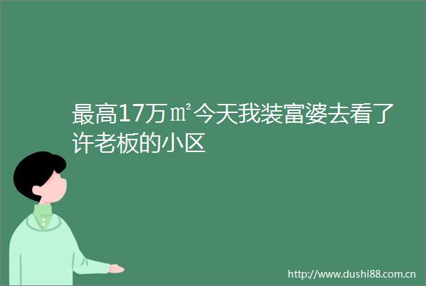 最高17万㎡今天我装富婆去看了许老板的小区