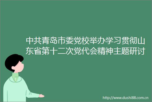 青岛市委党校举办学习贯彻山东省第十二次党代会精神主题研讨会