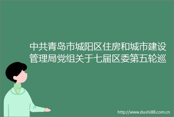 青岛市城阳区住房和城市建设管理局党组关于七届区委第五轮巡察整改进展情况的通报
