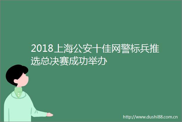 2018上海十佳网警标兵推选总决赛成功举办
