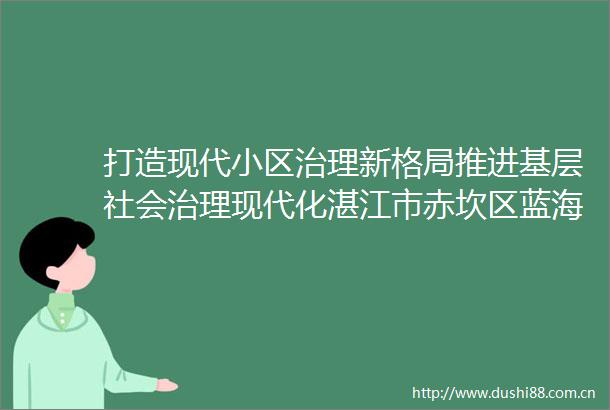 打造现代小区治理新格局推进基层社会治理现代化湛江市赤坎区蓝海丽舍小区试点工作纪实