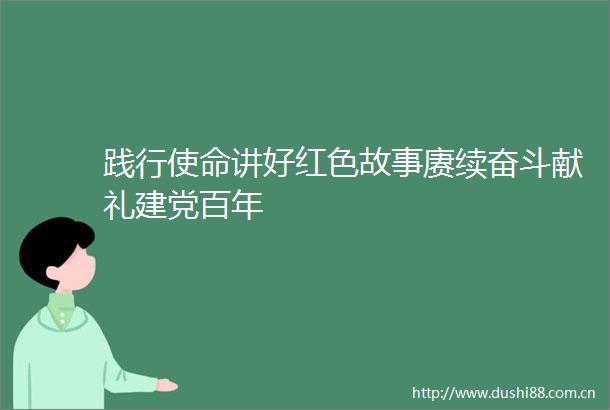 践行使命讲好红色故事赓续奋斗献礼建党百年