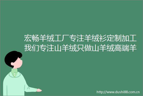 宏畅羊绒工厂专注羊绒衫定制加工我们专注山羊绒只做山羊绒高端羊绒产品定制生产源头厂家