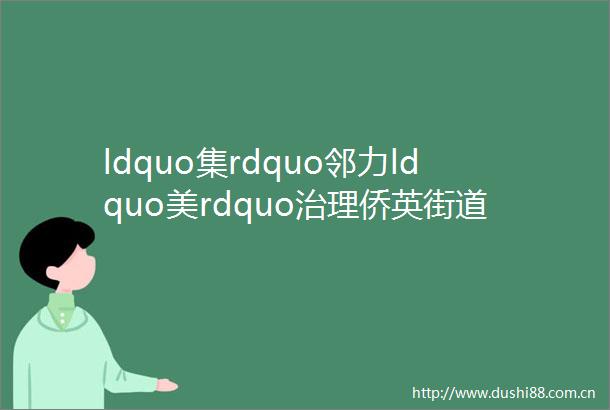 ldquo集rdquo邻力ldquo美rdquo治理侨英街道党建引领小区治理nbspnbsp近邻共筑美好侨英