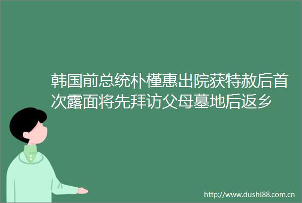 韩国前总统朴槿惠出院获特赦后首次露面将先拜访父母墓地后返乡