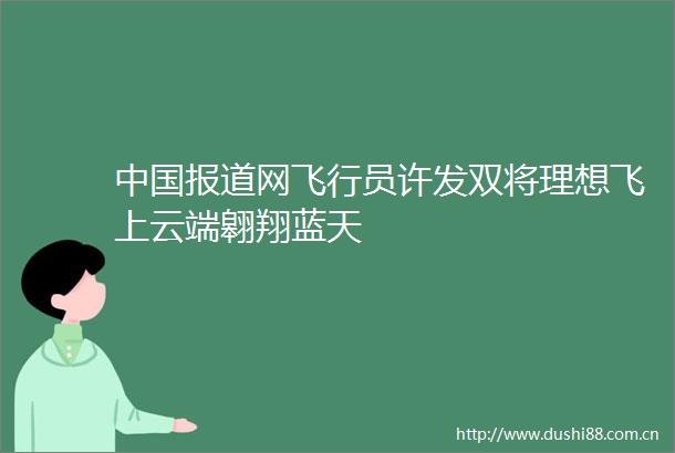 报道网飞行员许发双将理想飞上云端翱翔蓝天