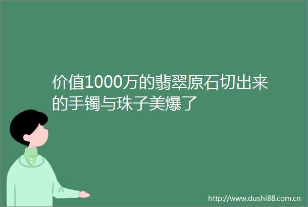 价值1000万的翡翠原石切出来的手镯与珠子美爆了