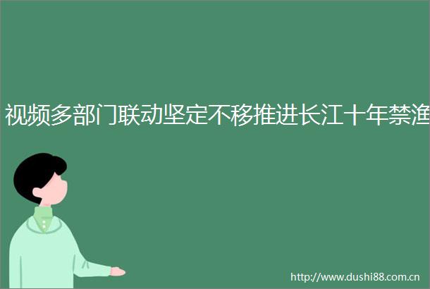 视频多部门联动坚定不移推进长江十年禁渔