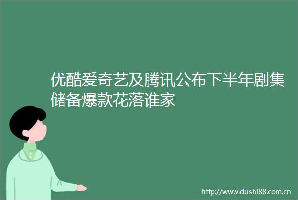 优酷爱奇艺及腾讯公布下半年剧集储备爆款花落谁家