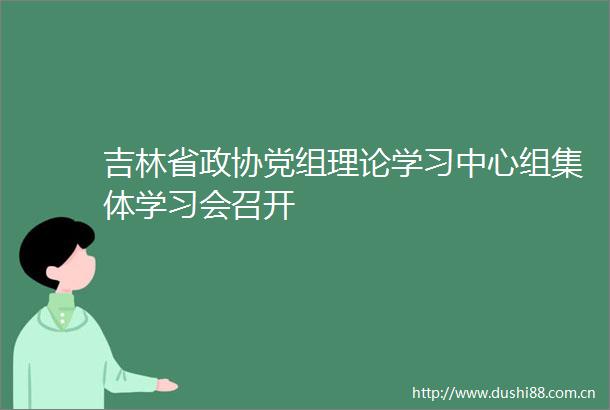 吉林省政协党组理论学习中心组集体学习会召开
