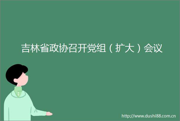 吉林省政协召开党组（扩大）会议