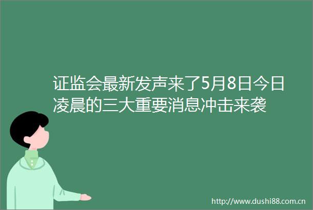证监会最新发声来了5月8日今日凌晨的三大重要消息冲击来袭
