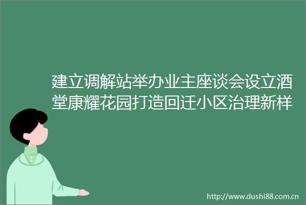 建立调解站举办业主座谈会设立酒堂康耀花园打造回迁小区治理新样本