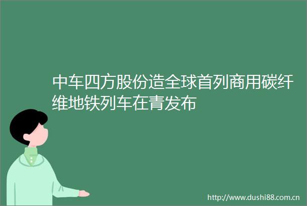 中车四方股份造全球首列商用碳纤维地铁列车在青发布