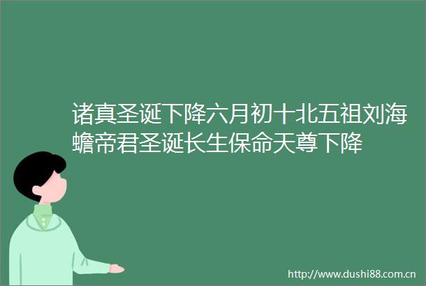 诸真圣诞下降六月初十北五祖刘海蟾帝君圣诞长生保命天尊下降