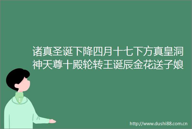 诸真圣诞下降四月十七下方真皇洞神天尊十殿轮转王诞辰金花送子娘娘诞辰翊圣真君下降