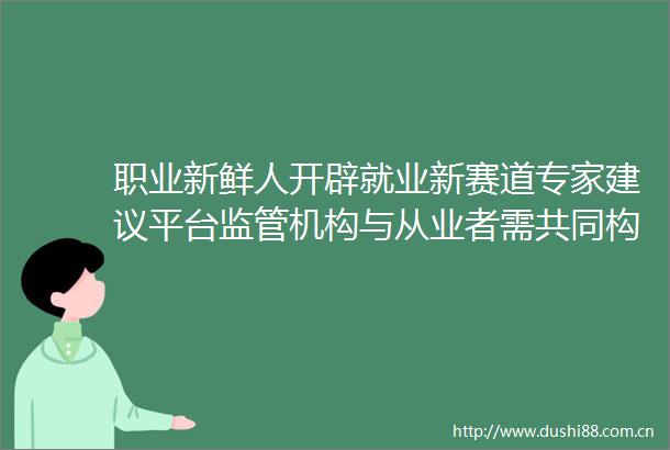 职业新鲜人开辟就业新赛道专家建议平台监管机构与从业者需共同构建有门槛有标准有保障的生态体系