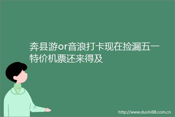 奔县游or音浪打卡现在捡漏五一特价机票还来得及