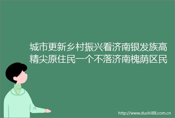 城市更新乡村振兴看济南银发族高精尖原住民一个不落济南槐荫区民生工程卷出新高度
