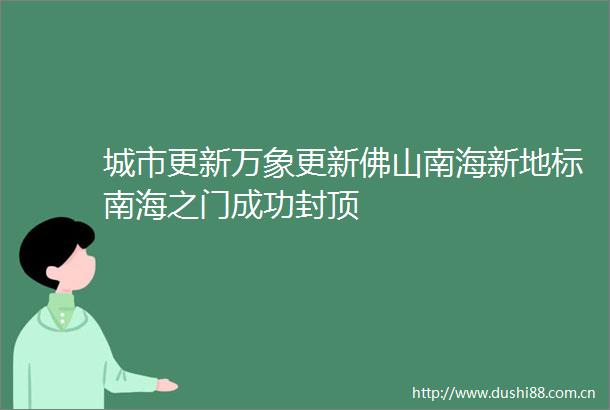 城市更新万象更新佛山南海新地标南海之门成功封顶
