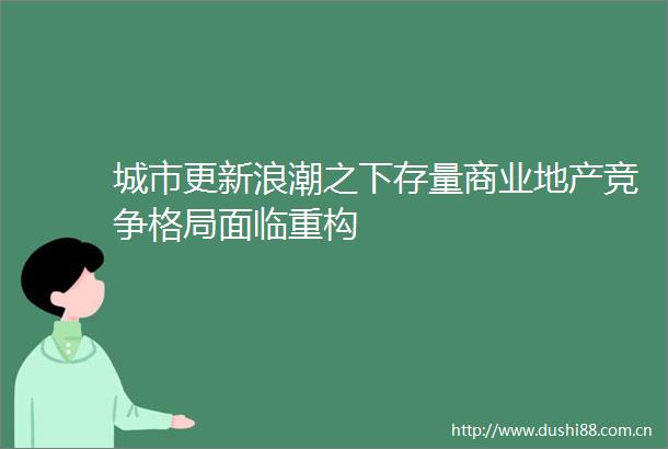 城市更新浪潮之下存量商业地产竞争格局面临重构