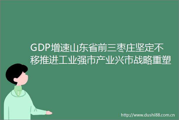 GDP增速山东省前三枣庄坚定不移推进工业强市产业兴市战略重塑辉煌再现枣庄贡献