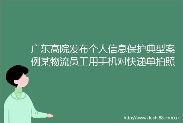 广东高院发布个人信息保护典型案例某物流员工用手机对快递单拍照个人信息8000多条