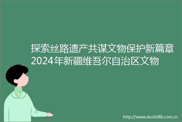 探索丝路遗产共谋文物保护新篇章2024年新疆维吾尔自治区文物工作会召开