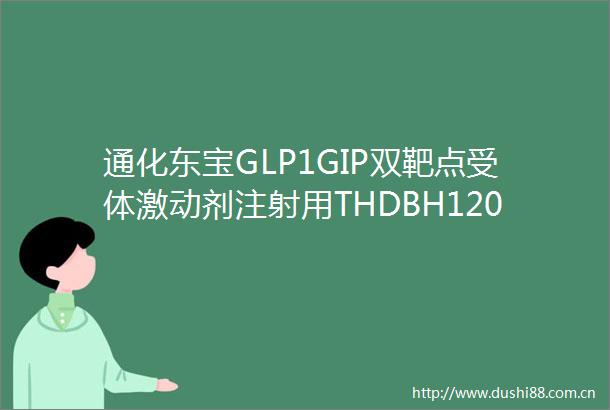 通化东宝GLP1GIP双靶点受体激动剂注射用THDBH120获得减重适应症Ib期临床试验总结报告