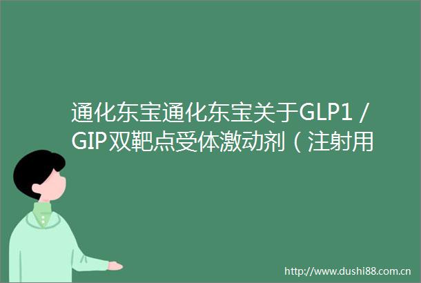 通化东宝通化东宝关于GLP1／GIP双靶点受体激动剂（注射用THDBH120）减重适应症II期临床试验完成首例受试者给药的公告