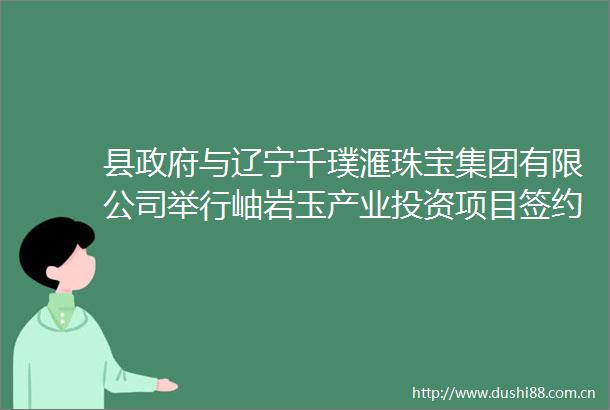 县与辽宁千璞滙珠宝集团有限公司举行岫岩玉产业投资项目签约仪式
