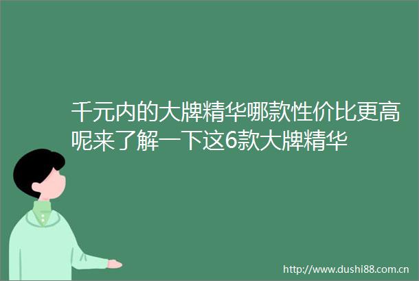 千元内的大牌精华哪款性价比更高呢来了解一下这6款大牌精华