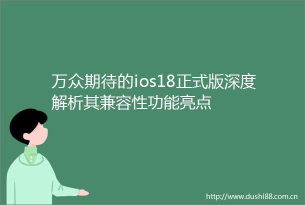 万众期待的ios18正式版深度解析其兼容性功能亮点