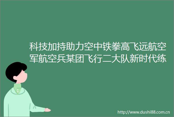 科技加持助力空中铁拳高飞远航空军航空兵某团飞行二大队新时代练兵备战纪实