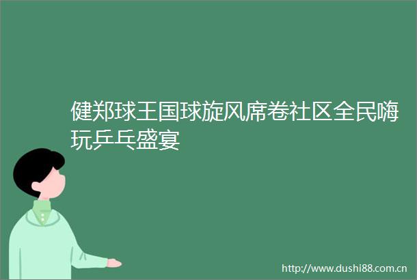 健郑球王国球旋风席卷社区全民嗨玩乒乓盛宴