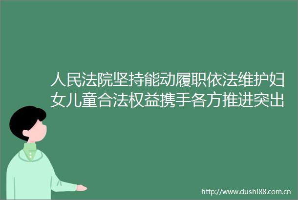 坚持能动履职依法维护妇女儿童合法权益携手各方推进突出问题依法治理源头治理
