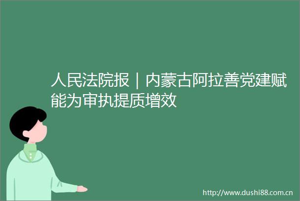 报｜内蒙古阿拉善党建赋能为审执提质增效