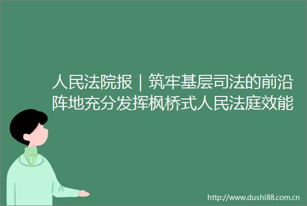 报｜筑牢基层司法的前沿阵地充分发挥枫桥式效能