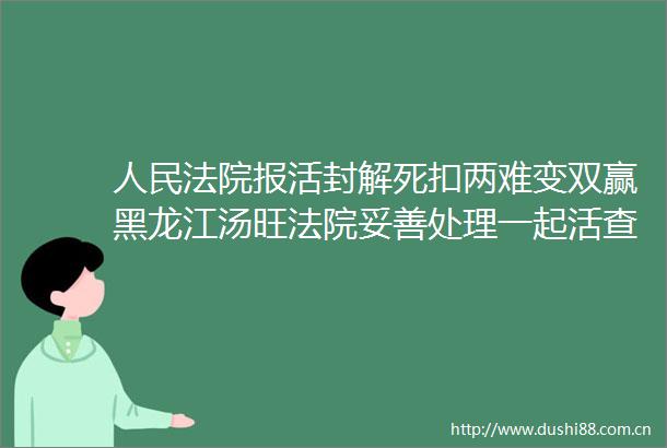 报活封解死扣两难变双赢黑龙江汤旺妥善处理一起活查封执行案